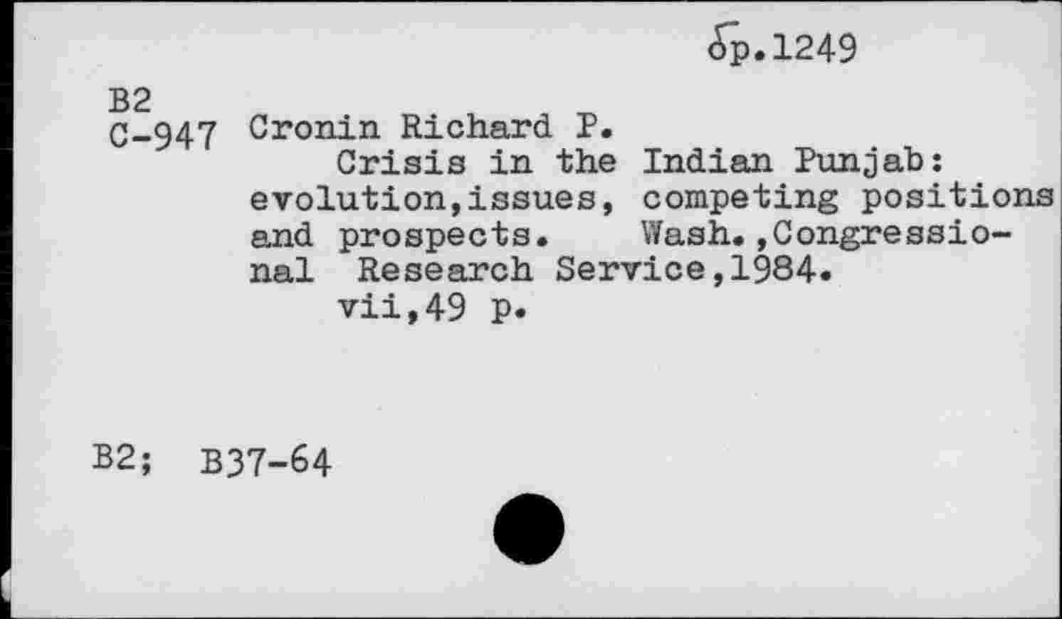 ﻿<Tp.l249
B2
C-947 Cronin Richard P.
Crisis in the Indian Punjab: evolution,issues, competing positions and prospects. Wash.»Congressional Research Service,1984.
vii,49 p.
B2; B37-64